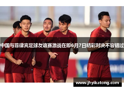 中国与菲律宾足球友谊赛激战在即6月7日精彩对决不容错过
