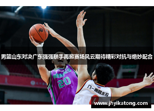 男篮山东对决广东强强联手再掀赛场风云期待精彩对抗与绝妙配合